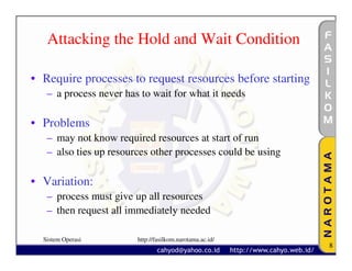Attacking the Hold and Wait Condition

• Require processes to request resources before starting
   – a process never has to wait for what it needs

• Problems
   – may not know required resources at start of run
   – also ties up resources other processes could be using

• Variation:
   – process must give up all resources
   – then request all immediately needed

  Sistem Operasi        http://fasilkom.narotama.ac.id/
                                                             8
 