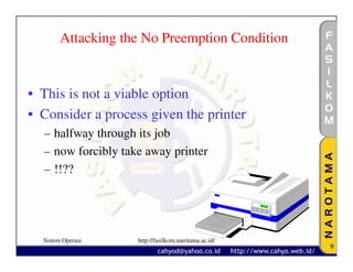 Attacking the No Preemption Condition


• This is not a viable option
• Consider a process given the printer
  – halfway through its job
  – now forcibly take away printer
  – !!??




  Sistem Operasi    http://fasilkom.narotama.ac.id/
                                                      9
 