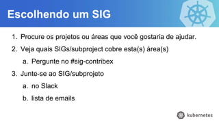 Escolhendo um SIG
1. Procure os projetos ou áreas que você gostaria de ajudar.
2. Veja quais SIGs/subproject cobre esta(s) área(s)
a. Pergunte no #sig-contribex
3. Junte-se ao SIG/subprojeto
a. no Slack
b. lista de emails
 