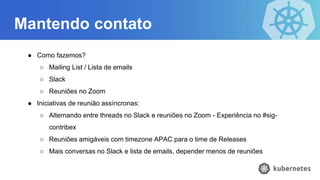 Mantendo contato
● Como fazemos?
○ Mailing List / Lista de emails
○ Slack
○ Reuniões no Zoom
● Iniciativas de reunião assíncronas:
○ Alternando entre threads no Slack e reuniões no Zoom - Experiência no #sig-
contribex
○ Reuniões amigáveis com timezone APAC para o time de Releases
○ Mais conversas no Slack e lista de emails, depender menos de reuniões
 
