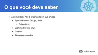 O que você deve saber
● A comunidade K8s é organizada em sub-grupos
● Special Interest Groups, SIGs
○ Subprojects
● Working Groups, WGs
● Comites
● Grupos de usuários
 