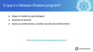 O que é o Release Shadow program?
● Segue o modelo de aprendizagem
● Aprende-se fazendo
● Ajuda os contribuidores a ampliar sua área de conhecimento
https://git.k8s.io/sig-release/release-team/shadows.md
 