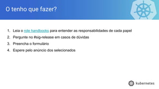O tenho que fazer?
1. Leia o role handbooks para entender as responsabilidades de cada papel
2. Pergunte no #sig-release em casos de dúvidas
3. Preencha o formulário
4. Espere pelo anúncio dos selecionados
 