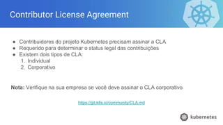 Contributor License Agreement
● Contribuidores do projeto Kubernetes precisam assinar a CLA
● Requerido para determinar o status legal das contribuições
● Existem dois tipos de CLA:
1. Individual
2. Corporativo
Nota: Verifique na sua empresa se você deve assinar o CLA corporativo
https://git.k8s.io/community/CLA.md
 