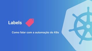 Labels
Como falar com a automação do K8s
 