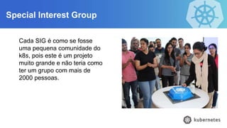 Special Interest Group
Cada SIG é como se fosse
uma pequena comunidade do
k8s, pois este é um projeto
muito grande e não teria como
ter um grupo com mais de
2000 pessoas.
 