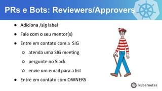 PRs e Bots: Reviewers/Approvers
● Adiciona /sig label
● Fale com o seu mentor(s)
● Entre em contato com a SIG
○ atenda uma SIG meeting
○ pergunte no Slack
○ envie um email para a list
● Entre em contato com OWNERS
 