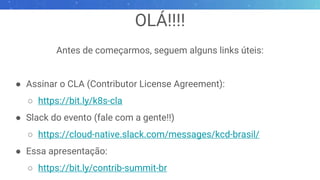 OLÁ!!!!
Antes de começarmos, seguem alguns links úteis:
● Assinar o CLA (Contributor License Agreement):
○ https://bit.ly/k8s-cla
● Slack do evento (fale com a gente!!)
○ https://cloud-native.slack.com/messages/kcd-brasil/
● Essa apresentação:
○ https://bit.ly/contrib-summit-br
 