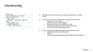 ClientConﬁg
32
apiVersion:
config.k8ssandra.io/v1beta1
kind: ClientConfig
name: east
namespace: k8ssandra-operator
spec:
contextName: east
kubeConfigSecret:
name: east-config
● Basically a pointer to a secret that contains a kubeconﬁg for a remote
cluster
● The operator queries for ClientConﬁgs at startup and for each one,
○ Creates a Cluster object
○ Adds the Cluster to the Manager
○ Stores the remote Client object in a cache
○ Cache entries are keyed off of the k8s context name
○ This has to be done at startup (for now)
● Cluster needs to be added to Manager before Manager starts
○ Otherwise the Cache won't be started
○ Fixed in
https://github.com/kubernetes-sigs/controller-runtime/pull/1681
 