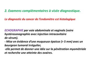 2. Examens complémentaires à visée diagnostique.
Le diagnostic du cancer de l’endomètre est histologique
ECHOGRAPHIE par voie abdominale et vaginale (voire
hystérosonographie avec injection intracavitaire
de sérum).
- Mise en évidence d’une muqueuse épaisse (> 5 mm) avec un
bourgeon tumoral irrégulier,
-elle permet de donner une idée sur la pénétration myométriale
et recherche une atteinte des ovaires.
 