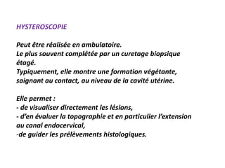 HYSTEROSCOPIE
Peut être réalisée en ambulatoire.
Le plus souvent complétée par un curetage biopsique
étagé.
Typiquement, elle montre une formation végétante,
saignant au contact, au niveau de la cavité utérine.
Elle permet :
- de visualiser directement les lésions,
- d’en évaluer la topographie et en particulier l’extension
au canal endocervical,
-de guider les prélèvements histologiques.
 