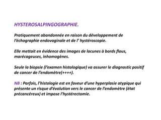 HYSTEROSALPINGOGRAPHIE.
Pratiquement abandonnée en raison du développement de
l’échographie endovaginale et de l’ hystéroscopie.
Elle mettait en évidence des images de lacunes à bords flous,
marécageuses, inhomogènes.
Seule la biopsie (l’examen histologique) va assurer le diagnostic positif
de cancer de l’endomètre(++++).
NB : Parfois, l’histologie est en faveur d’une hyperplasie atypique qui
présente un risque d’évolution vers le cancer de l’endomètre (état
précancéreux) et impose l’hystérectomie.
 