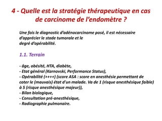 4 - Quelle est la stratégie thérapeutique en cas
de carcinome de l’endomètre ?
Une fois le diagnostic d’adénocarcinome posé, il est nécessaire
d’apprécier le stade tumorale et le
degré d’opérabilité.
1.1. Terrain
- âge, obésité, HTA, diabète,
- Etat général (Karnovski, Performance Status),
- Opérabilité (++++) (score ASA : score en anesthésie permettant de
coter le (mauvais) état d'un malade. Va de 1 (risque anesthésique faible)
à 5 (risque anesthésique majeur)),
- Bilan biologique,
- Consultation pré-anesthésique,
- Radiographie pulmonaire.
 