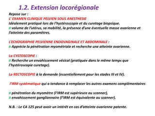 Repose sur :
L’ EXAMEN CLINIQUE PELVIEN SOUS ANESTHESIE
Idéalement pratiqué lors de l’hystéroscopie et du curetage biopsique.
¤ volume de l’utérus, sa mobilité, la présence d’une éventuelle masse ovarienne et
l’atteinte des paramètres.
L’ECHOGRAPHIE PELVIENNE ENDOVAGINALE ET ABDOMINALE :
¤ Apprécie la pénétration myométriale et recherche une atteinte ovarienne.
La CYSTOSCOPIE :
¤ Recherche un envahissement vésical (pratiquée dans le même temps que
l’hystéroscopie curetage).
La RECTOSCOPIE à la demande (essentiellement pour les stades III et IV).
l’IRM systématique qui a tendance à remplacer les autres examens complémentaires
¤ pénétration du myomètre (l’IRM est supérieure au scanner),
¤ envahissement ganglionnaire (l’IRM est équivalente au scanner).
N.B. : Le CA 125 peut avoir un intérêt en cas d’atteinte ovarienne patente.
1.2. Extension locorégionale
 