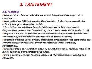 2. TRAITEMENT
2.1. Principes
¤ La chirurgie est la base du traitement et sera toujours réalisée en première
intention,
¤ La classification FIGO) est une classification chirurgicale et ne sera applicable
qu’une fois le geste chirurgical réalisé.
Il faut insister sur le fait que la majorité des cancers de l’endomètre sont
diagnostiqués précocement (stade I 80 %, stade II 10 %, stade III 7 %, stade IV 3 %),
¤ Le geste « minimal » consistera en une hystérectomie totale extra-fasciale avec
annexectomie, et donne d’excellents résultats en termes de survie,
¤ Le terrain (femmes âgées, obèses, diabétiques, hypertendues) est peu propice aux
grandes exérèses chirurgicales (lymphadénectomies lombo-aortiques,
pelvectomies),
¤ La curiethérapie et l’irradiation externe peuvent diminuer les récidives mais n’ont
jamais démontré d’amélioration de la survie,
¤ Il n’y a pas de place pour la chimiothérapie et l’hormonothérapie en situation
adjuvante.
 