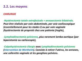2.2. Les moyens
CHIRURGIE
-Hystérectomie totale extrafasicale + annexectomie bilatérale.
Peut être réalisée par voie abdominale, par voie coelioscopique
(essentiellement pour les stades I) ou par voie vaginale
(hystérectomie de propreté chez une patiente fragile),
-Lymphadénectomie pelvienne, plus rarement lombo-aortique (par
laparotomie ou cœlioscopie),
-Colpohystérectomie élargie avec Lymphadénectomie pelvienne
(intervention de Wertheim). Consiste à retirer l’utérus, les annexes,
une collerette vaginale et les ganglions pelviens.
 