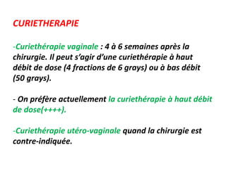CURIETHERAPIE
-Curiethérapie vaginale : 4 à 6 semaines après la
chirurgie. Il peut s’agir d’une curiethérapie à haut
débit de dose (4 fractions de 6 grays) ou à bas débit
(50 grays).
- On préfère actuellement la curiethérapie à haut débit
de dose(++++).
-Curiethérapie utéro-vaginale quand la chirurgie est
contre-indiquée.
 