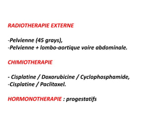 RADIOTHERAPIE EXTERNE
-Pelvienne (45 grays),
-Pelvienne + lombo-aortique voire abdominale.
CHIMIOTHERAPIE
- Cisplatine / Doxorubicine / Cyclophosphamide,
-Cisplatine / Paclitaxel.
HORMONOTHERAPIE : progestatifs
 