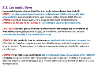 2.3. Les indications
La plupart des patientes sont traitées à un stade précoce (stade I ou stade II).
STADE I : Le plus souvent on pratique une hystérectomie totale extrafasciale avec
annexectomie. Curage ganglionnaire sous veineux (pelvien) selon l’état général.
STADES Ia ou Ib, le plus souvent, il n’y a pas de traitement complémentaire.
STADES Ic ou STADES Ia, Ib - Grades 3 : curiethérapie vaginale postopératoire.
Les STADES II connus préalablement à l’intervention sont traitées par intervention de
Wertheim (Colpohystérectomie élargie). Le traitement adjuvant consistera en une
curiethérapie associée à une irradiation externe.
STADES III : On essaie de faire au minimum une hystérectomie totale non conservatrice.
L’étendue de l’exérèse complémentaire sera décidée en per-opératoire en fonction des
organes envahis. On proposera un traitement complémentaire par irradiation externe +
curiethérapie.
STADES IV : On réalisera à la demande des résections digestives ou vésicales selon l’atteinte
constatée. Les pelvectomies sont rares chez ces patientes âgées et fragiles. Il n’y a pas de
bénéfice prouvé à la chimiothérapie ou à l’hormonothérapie en adjuvant en dehors d’ essais
thérapeutiques.
 