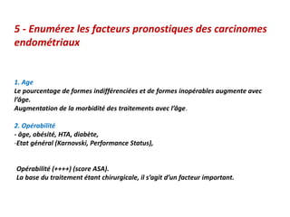 5 - Enumérez les facteurs pronostiques des carcinomes
endométriaux
1. Age
Le pourcentage de formes indifférenciées et de formes inopérables augmente avec
l’âge.
Augmentation de la morbidité des traitements avec l’âge.
2. Opérabilité
- âge, obésité, HTA, diabète,
-Etat général (Karnovski, Performance Status),
Opérabilité (++++) (score ASA).
La base du traitement étant chirurgicale, il s’agit d’un facteur important.
 