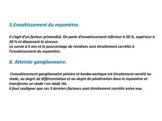 5.Envahissement du myomètre.
Il s’agit d’un facteur primordial. On parle d’envahissement inférieur à 50 %, supérieur à
50 % et dépassant la séreuse.
La survie à 5 ans et le pourcentage de récidives sont étroitement corrélés à
l’envahissement du myomètre.
6. Atteinte ganglionnaire.
L’envahissement ganglionnaire pelvien et lombo-aortique est étroitement corrélé au
stade, au degré de différenciation et au degré de pénétration dans le myomètre et
transforme un stade I en stade IIIc.
Il faut souligner que ces 3 derniers facteurs sont étroitement corrélés entre eux.
 