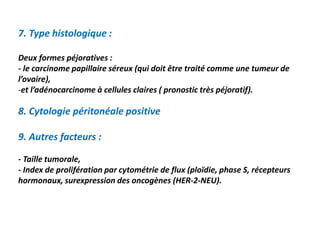 7. Type histologique :
Deux formes péjoratives :
- le carcinome papillaire séreux (qui doit être traité comme une tumeur de
l’ovaire),
-et l’adénocarcinome à cellules claires ( pronostic très péjoratif).
8. Cytologie péritonéale positive
9. Autres facteurs :
- Taille tumorale,
- Index de prolifération par cytométrie de flux (ploïdie, phase S, récepteurs
hormonaux, surexpression des oncogènes (HER-2-NEU).
 