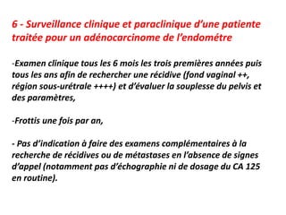 6 - Surveillance clinique et paraclinique d’une patiente
traitée pour un adénocarcinome de l’endométre
-Examen clinique tous les 6 mois les trois premières années puis
tous les ans afin de rechercher une récidive (fond vaginal ++,
région sous-urétrale ++++) et d’évaluer la souplesse du pelvis et
des paramètres,
-Frottis une fois par an,
- Pas d’indication à faire des examens complémentaires à la
recherche de récidives ou de métastases en l’absence de signes
d’appel (notamment pas d’échographie ni de dosage du CA 125
en routine).
 