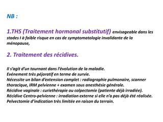 NB :
1.THS (Traitement hormonal substitutif) envisageable dans les
stades I à faible risque en cas de symptomatologie invalidante de la
ménopause,
2. Traitement des récidives.
Il s’agit d’un tournant dans l’évolution de la maladie.
Evénement très péjoratif en terme de survie.
Nécessite un bilan d’extension complet : radiographie pulmonaire, scanner
thoracique, IRM pelvienne + examen sous anesthésie générale.
Récidive vaginale : curiethérapie ou colpectomie (patiente déjà irradiée).
Récidive Centro-pelvienne : irradiation externe si elle n’a pas déjà été réalisée.
Pelvectomie d’indication très limitée en raison du terrain.
 