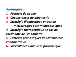 Sommaire :
1 - Facteurs de risque
2 - Circonstances de diagnostic
3 - Stratégie diagnostique en cas de
métrorragies post-ménopausiques
4 - Stratégie thérapeutique en cas de
carcinome de l’endomètre
5 - Facteurs pronostiques des carcinomes
endométriaux
6 - Surveillance clinique et paraclinique
 