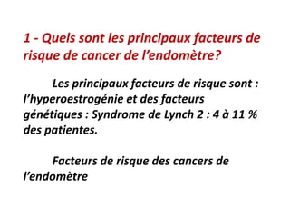 1 - Quels sont les principaux facteurs de
risque de cancer de l’endomètre?
Les principaux facteurs de risque sont :
l’hyperoestrogénie et des facteurs
génétiques : Syndrome de Lynch 2 : 4 à 11 %
des patientes.
Facteurs de risque des cancers de
l’endomètre
 
