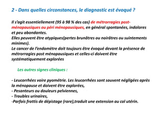 2 - Dans quelles circonstances, le diagnostic est évoqué ?
Il s’agit essentiellement (95 à 98 % des cas) de métrorragies post-
ménopausiques ou péri ménopausiques, en général spontanées, indolores
et peu abondantes.
Elles peuvent être atypiques(pertes brunâtres ou noirâtres ou suintements
minimes).
Le cancer de l’endomètre doit toujours être évoqué devant la présence de
métrorragies post ménopausiques et celles-ci doivent être
systématiquement explorées
Les autres signes cliniques :
- Leucorrhées voire pyométrie. Les leucorrhées sont souvent négligées après
la ménopause et doivent être explorées,
- Pesanteurs ou douleurs pelviennes,
- Troubles urinaires,
-Parfois frottis de dépistage (rare),traduit une extension au col utérin.
 