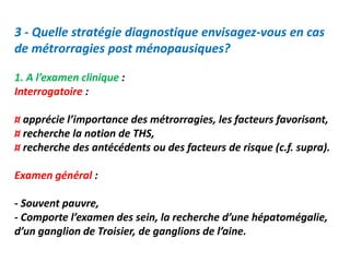 3 - Quelle stratégie diagnostique envisagez-vous en cas
de métrorragies post ménopausiques?
1. A l’examen clinique :
Interrogatoire :
¤ apprécie l’importance des métrorragies, les facteurs favorisant,
¤ recherche la notion de THS,
¤ recherche des antécédents ou des facteurs de risque (c.f. supra).
Examen général :
- Souvent pauvre,
- Comporte l’examen des sein, la recherche d’une hépatomégalie,
d’un ganglion de Troisier, de ganglions de l’aine.
 
