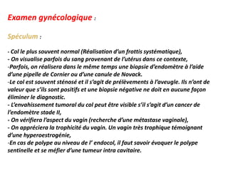 Examen gynécologique :
Spéculum :
- Col le plus souvent normal (Réalisation d’un frottis systématique),
- On visualise parfois du sang provenant de l’utérus dans ce contexte,
-Parfois, on réalisera dans le même temps une biopsie d’endomètre à l’aide
d’une pipelle de Cornier ou d’une canule de Novack.
-Le col est souvent sténosé et il s’agit de prélèvements à l’aveugle. Ils n’ont de
valeur que s’ils sont positifs et une biopsie négative ne doit en aucune façon
éliminer le diagnostic.
- L’envahissement tumoral du col peut être visible s’il s’agit d’un cancer de
l’endomètre stade II,
- On vérifiera l’aspect du vagin (recherche d’une métastase vaginale),
- On appréciera la trophicité du vagin. Un vagin très trophique témoignant
d’une hyperoestrogénie,
-En cas de polype au niveau de l’ endocol, il faut savoir évoquer le polype
sentinelle et se méfier d’une tumeur intra cavitaire.
 