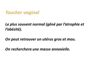 Toucher vaginal
Le plus souvent normal (gêné par l’atrophie et
l’obésité).
On peut retrouver un utérus gros et mou.
On recherchera une masse annexielle.
 