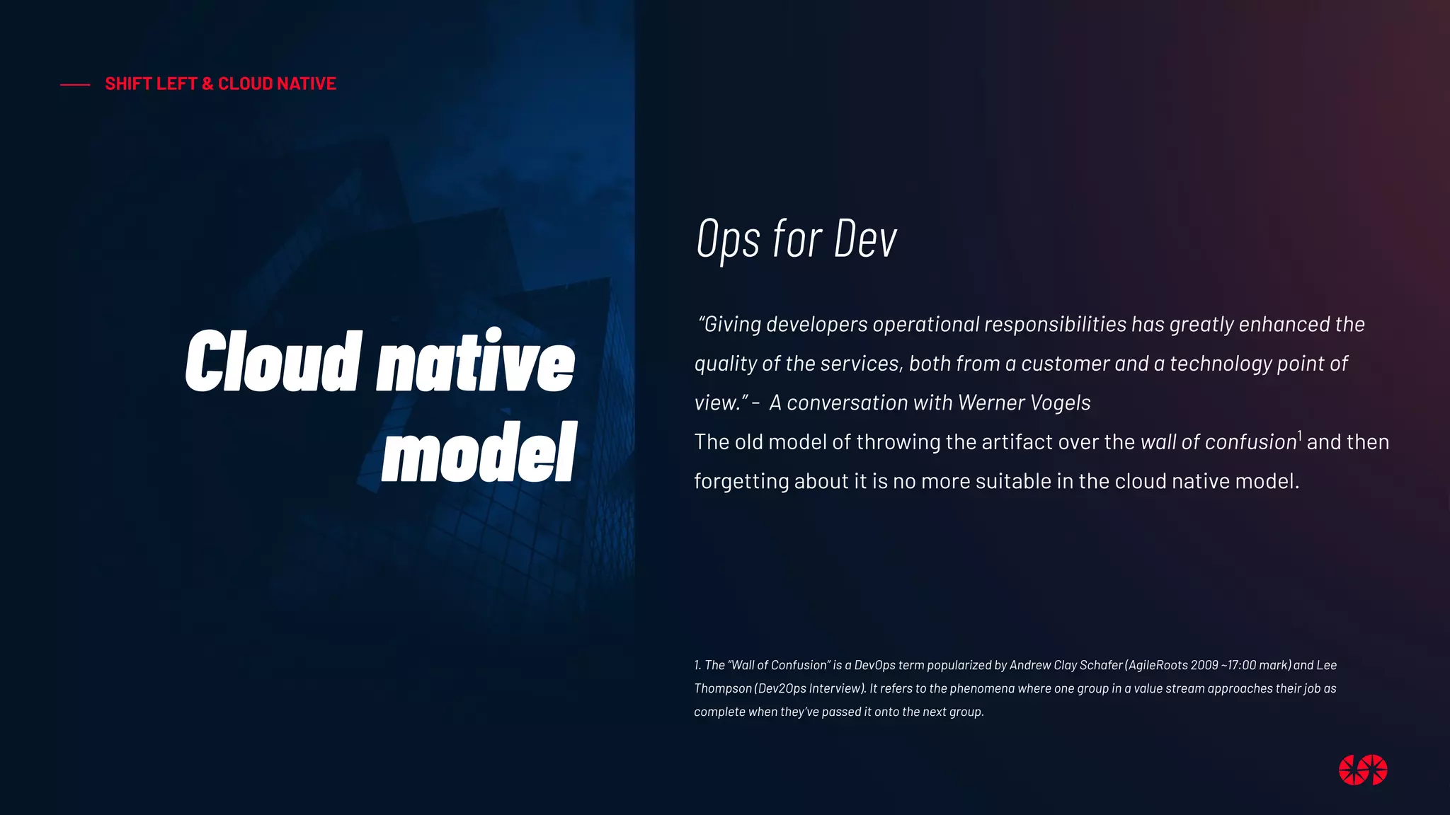 SHIFT LEFT & CLOUD NATIVE
Cloud native
model
Ops for Dev
“Giving developers operational responsibilities has greatly enhanced the
quality of the services, both from a customer and a technology point of
view.” - A conversation with Werner Vogels
The old model of throwing the artifact over the wall of confusion1
and then
forgetting about it is no more suitable in the cloud native model.
1. The “Wall of Confusion” is a DevOps term popularized by Andrew Clay Schafer (AgileRoots 2009 ~17:00 mark) and Lee
Thompson (Dev2Ops Interview). It refers to the phenomena where one group in a value stream approaches their job as
complete when they’ve passed it onto the next group.
 