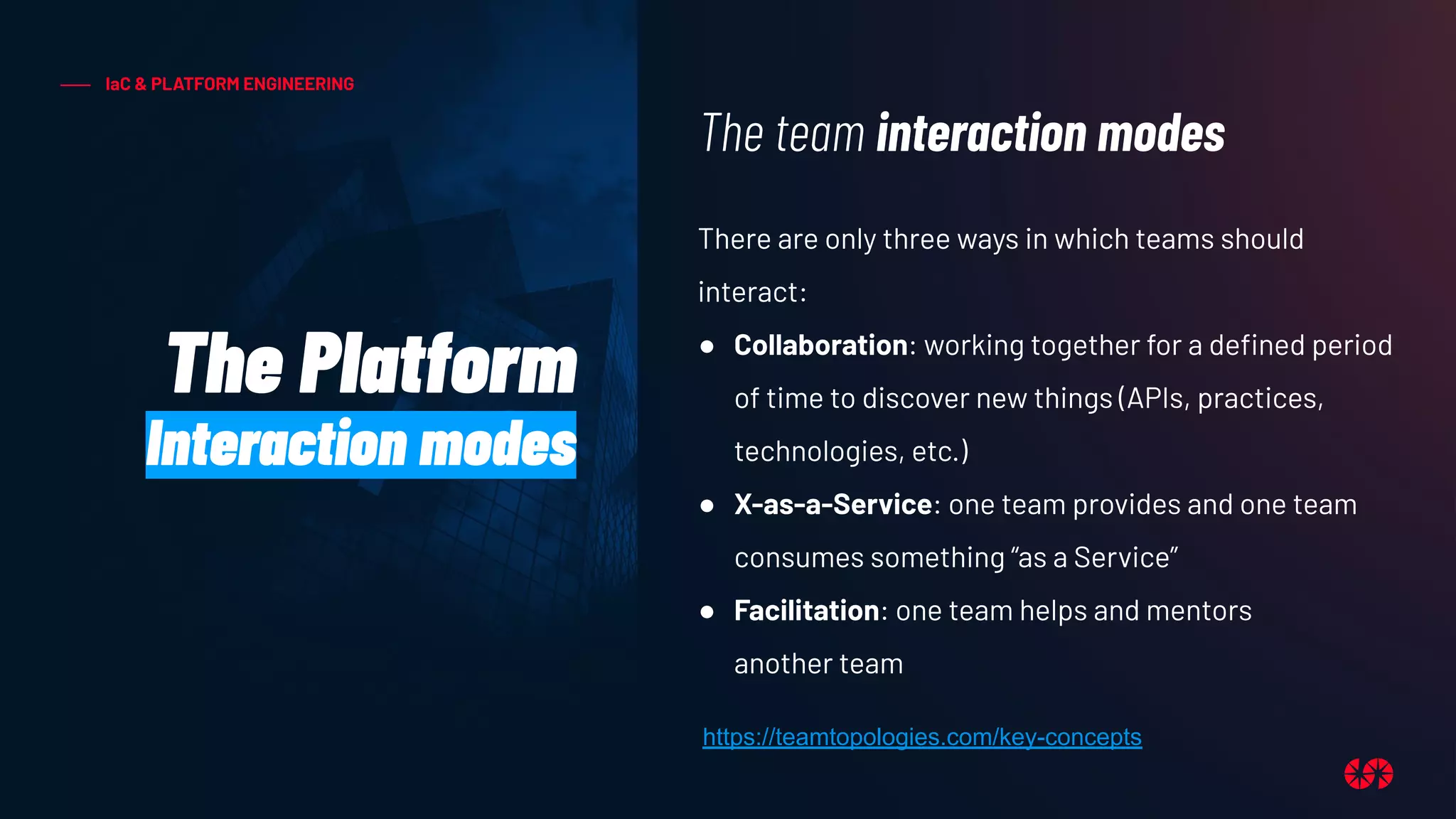 IaC & PLATFORM ENGINEERING
The Platform
Interaction modes
There are only three ways in which teams should
interact:
● Collaboration: working together for a deﬁned period
of time to discover new things (APIs, practices,
technologies, etc.)
● X-as-a-Service: one team provides and one team
consumes something “as a Service”
● Facilitation: one team helps and mentors
another team
The team interaction modes
https://teamtopologies.com/key-concepts
 