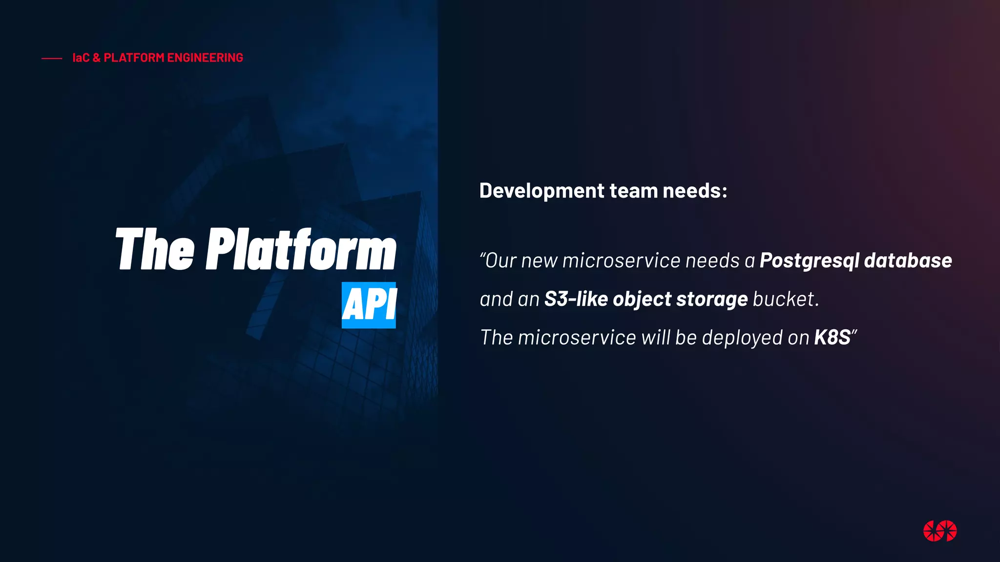 IaC & PLATFORM ENGINEERING
The Platform
API
Development team needs:
“Our new microservice needs a Postgresql database
and an S3-like object storage bucket.
The microservice will be deployed on K8S”
 
