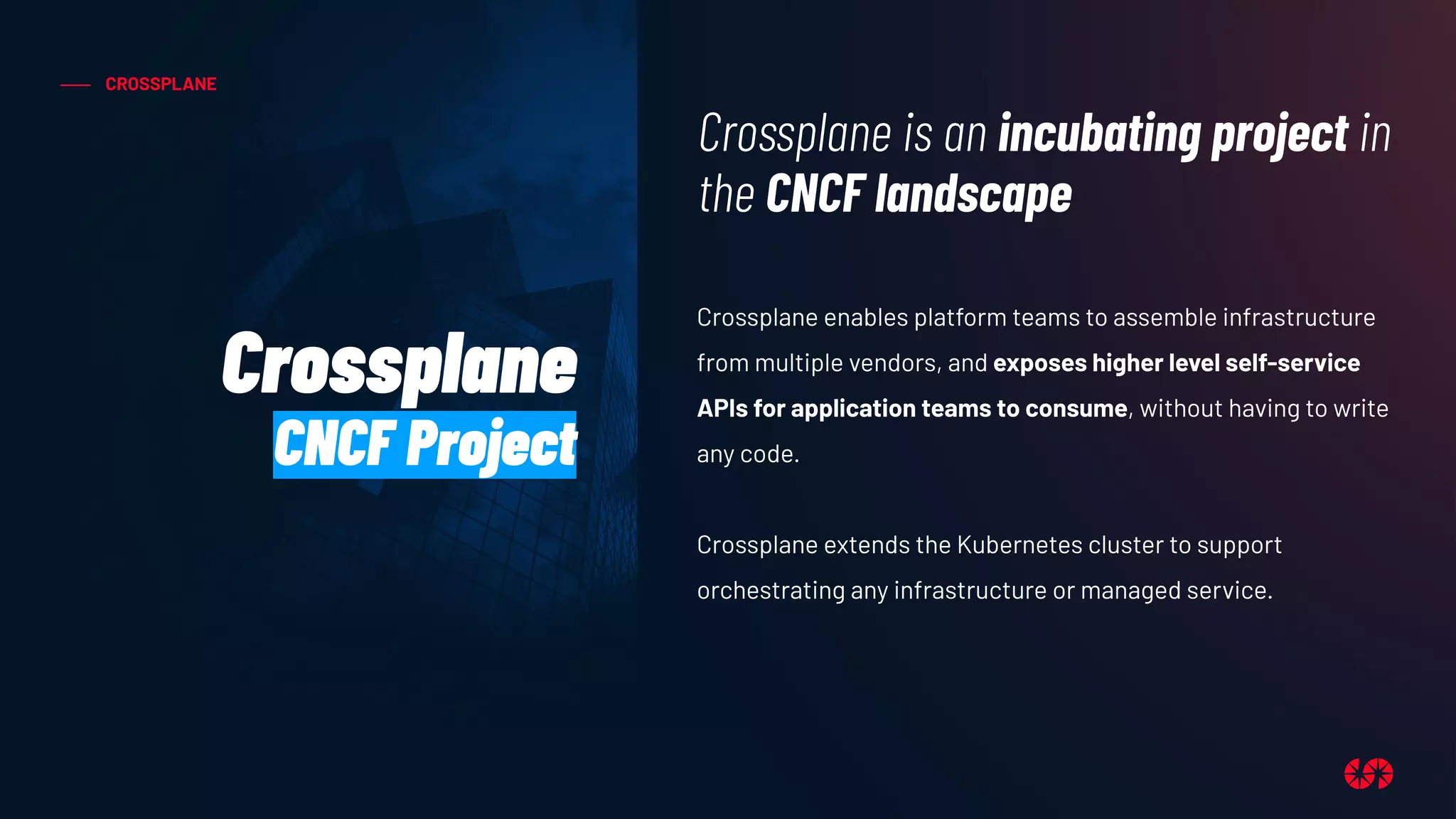 CROSSPLANE
Crossplane enables platform teams to assemble infrastructure
from multiple vendors, and exposes higher level self-service
APIs for application teams to consume, without having to write
any code.
Crossplane extends the Kubernetes cluster to support
orchestrating any infrastructure or managed service.
Crossplane is an incubating project in
the CNCF landscape
Crossplane
CNCF Project
 