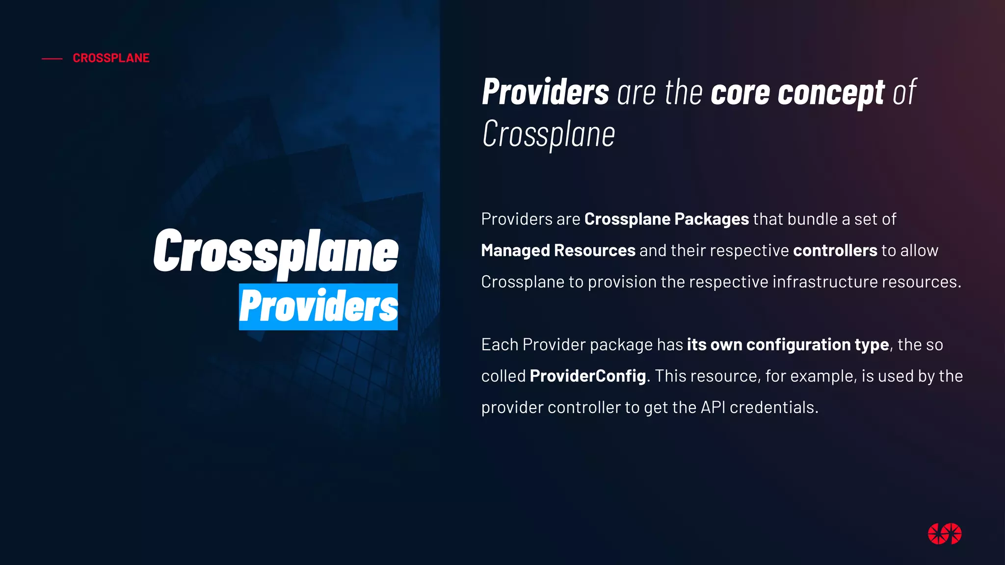 CROSSPLANE
Providers are Crossplane Packages that bundle a set of
Managed Resources and their respective controllers to allow
Crossplane to provision the respective infrastructure resources.
Each Provider package has its own conﬁguration type, the so
colled ProviderConﬁg. This resource, for example, is used by the
provider controller to get the API credentials.
Providers are the core concept of
Crossplane
Crossplane
Providers
 