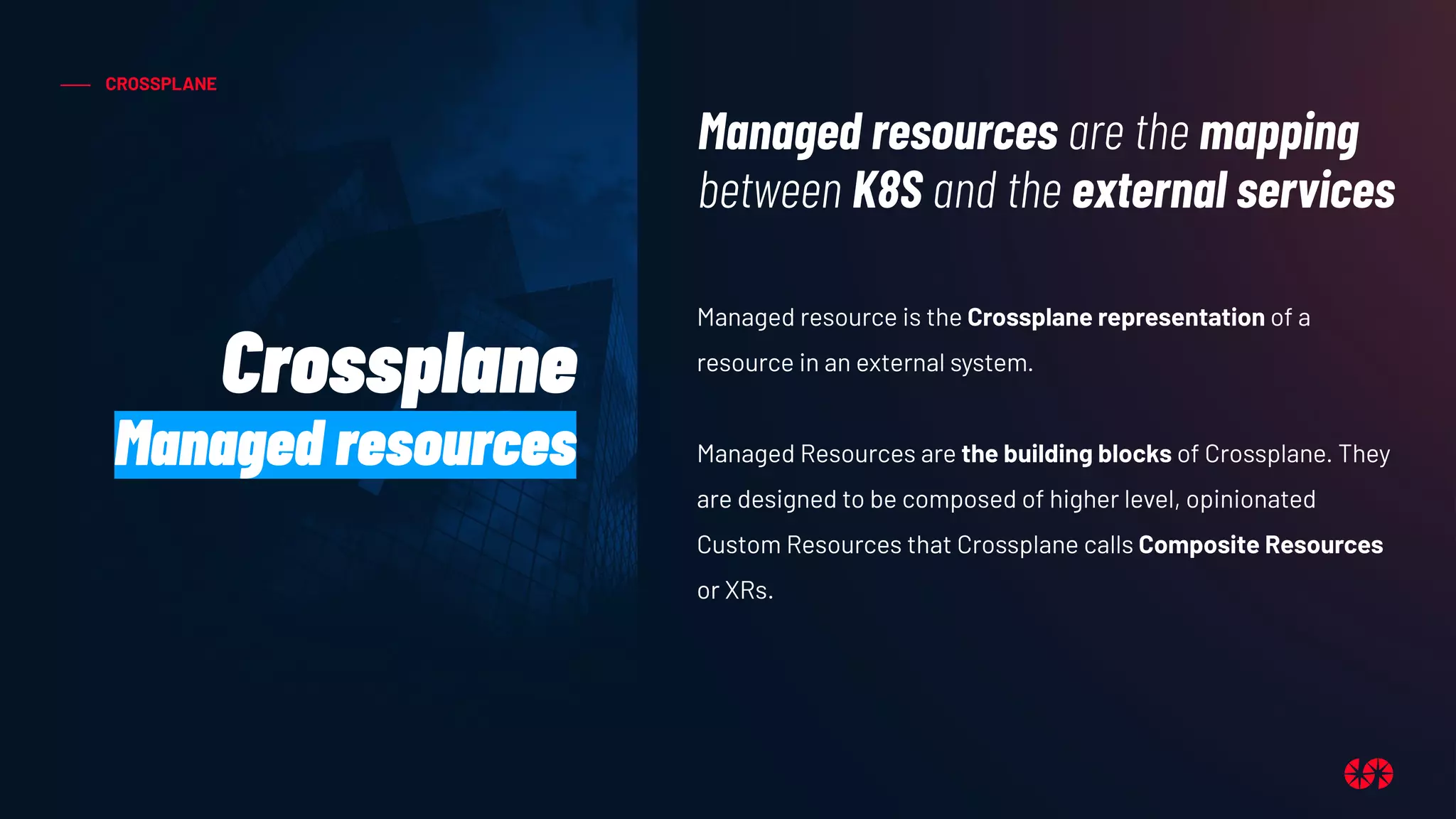 CROSSPLANE
Managed resource is the Crossplane representation of a
resource in an external system.
Managed Resources are the building blocks of Crossplane. They
are designed to be composed of higher level, opinionated
Custom Resources that Crossplane calls Composite Resources
or XRs.
Managed resources are the mapping
between K8S and the external services
Crossplane
Managed resources
 