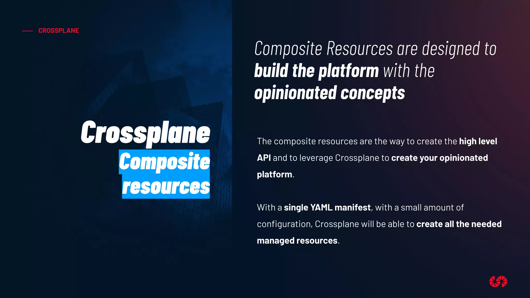 CROSSPLANE
The composite resources are the way to create the high level
API and to leverage Crossplane to create your opinionated
platform.
With a single YAML manifest, with a small amount of
conﬁguration, Crossplane will be able to create all the needed
managed resources.
Composite Resources are designed to
build the platform with the
opinionated concepts
Crossplane
Composite
resources
 