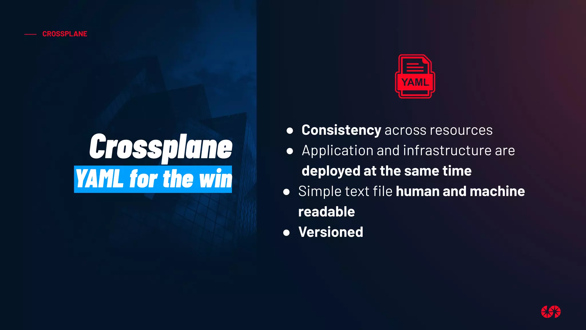 CROSSPLANE
Crossplane
YAML for the win
● Consistency across resources
● Application and infrastructure are
deployed at the same time
● Simple text ﬁle human and machine
readable
● Versioned
 