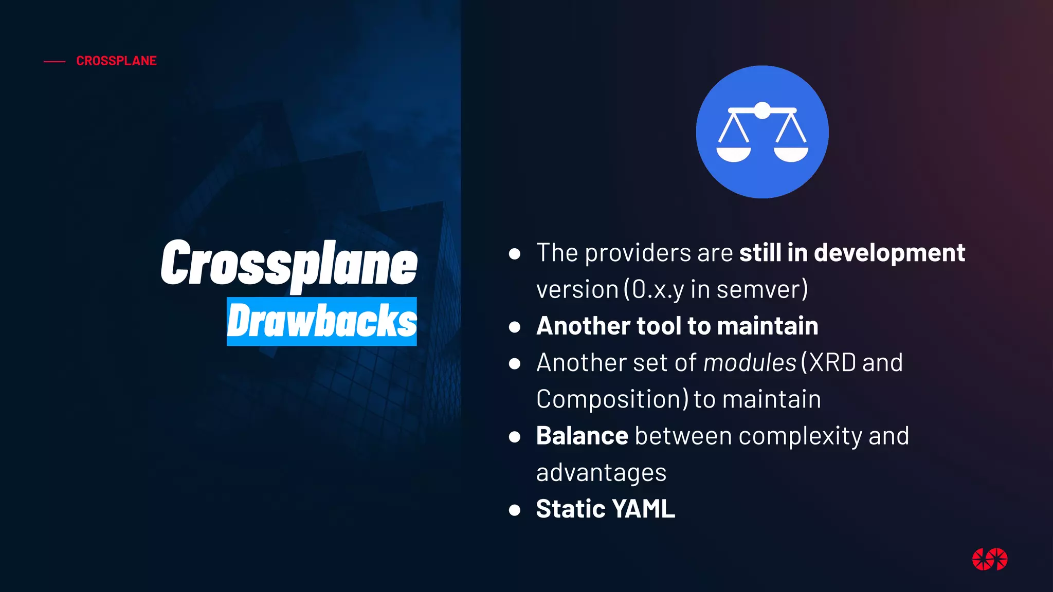 CROSSPLANE
Crossplane
Drawbacks
● The providers are still in development
version (0.x.y in semver)
● Another tool to maintain
● Another set of modules (XRD and
Composition) to maintain
● Balance between complexity and
advantages
● Static YAML
 