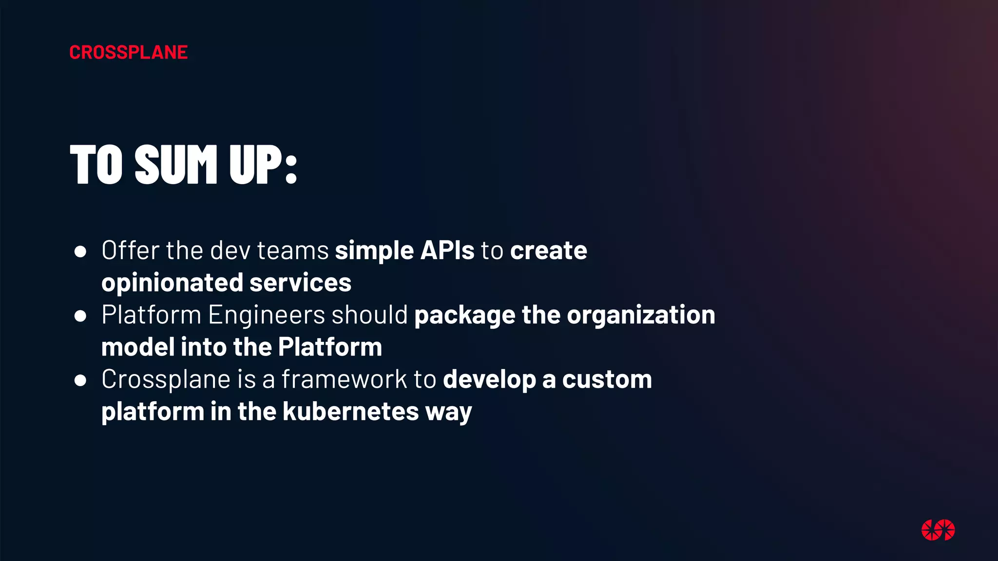 TO SUM UP:
● Offer the dev teams simple APIs to create
opinionated services
● Platform Engineers should package the organization
model into the Platform
● Crossplane is a framework to develop a custom
platform in the kubernetes way
CROSSPLANE
 