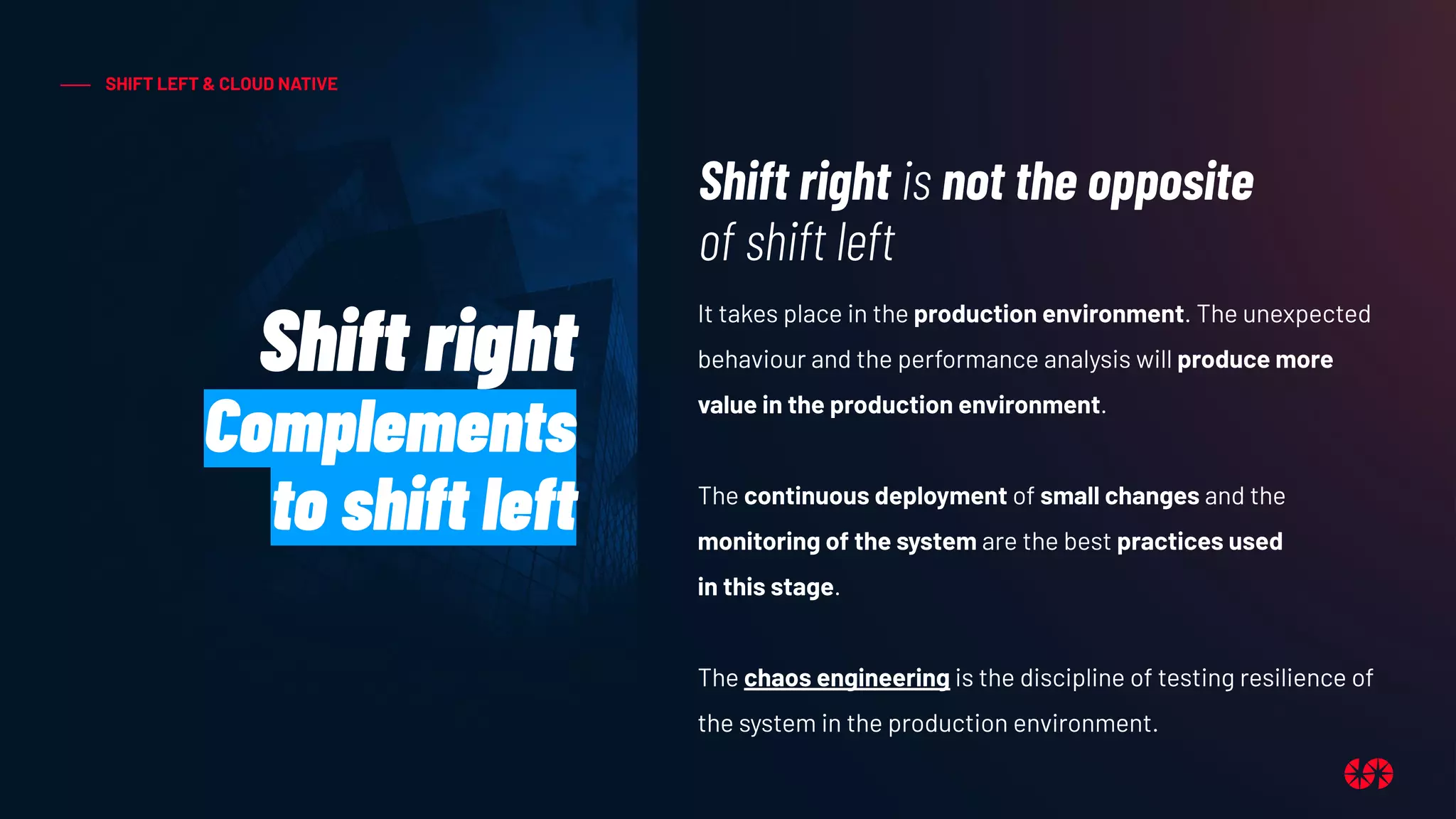 SHIFT LEFT & CLOUD NATIVE
Shift right
Complements
to shift left
Shift right is not the opposite
of shift left
It takes place in the production environment. The unexpected
behaviour and the performance analysis will produce more
value in the production environment.
The continuous deployment of small changes and the
monitoring of the system are the best practices used
in this stage.
The chaos engineering is the discipline of testing resilience of
the system in the production environment.
 
