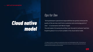 SHIFT LEFT & CLOUD NATIVE
Cloud native
model
Ops for Dev
“Giving developers operational responsibilities has greatly enhanced the
quality of the services, both from a customer and a technology point of
view.” - A conversation with Werner Vogels
The old model of throwing the artifact over the wall of confusion1
and then
forgetting about it is no more suitable in the cloud native model.
1. The “Wall of Confusion” is a DevOps term popularized by Andrew Clay Schafer (AgileRoots 2009 ~17:00 mark) and Lee
Thompson (Dev2Ops Interview). It refers to the phenomena where one group in a value stream approaches their job as
complete when they’ve passed it onto the next group.
 