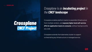 CROSSPLANE
Crossplane enables platform teams to assemble infrastructure
from multiple vendors, and exposes higher level self-service
APIs for application teams to consume, without having to write
any code.
Crossplane extends the Kubernetes cluster to support
orchestrating any infrastructure or managed service.
Crossplane is an incubating project in
the CNCF landscape
Crossplane
CNCF Project
 