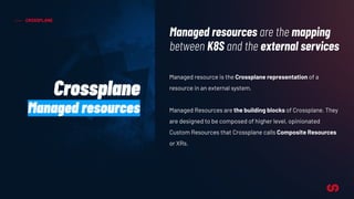 CROSSPLANE
Managed resource is the Crossplane representation of a
resource in an external system.
Managed Resources are the building blocks of Crossplane. They
are designed to be composed of higher level, opinionated
Custom Resources that Crossplane calls Composite Resources
or XRs.
Managed resources are the mapping
between K8S and the external services
Crossplane
Managed resources
 