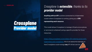 CROSSPLANE
Anything with an API could be connected to a Kubernetes
cluster where Crossplane is running, giving you a CRD
representing each resource.
This model allows Crossplane to manage infrastructure pieces
or services (or whatever) using a speciﬁc provider for those
resources.
https://blog.crossplane.io/providers-101-ordering-pizza-with-
kubernetes-and-crossplane/ this is an awesome example on
how Crossplane could manage any API driven service.
Crossplane is extensible, thanks to its
provider model
Crossplane
Provider model
 