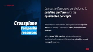 CROSSPLANE
The composite resources are the way to create the high level
API and to leverage Crossplane to create your opinionated
platform.
With a single YAML manifest, with a small amount of
conﬁguration, Crossplane will be able to create all the needed
managed resources.
Composite Resources are designed to
build the platform with the
opinionated concepts
Crossplane
Composite
resources
 